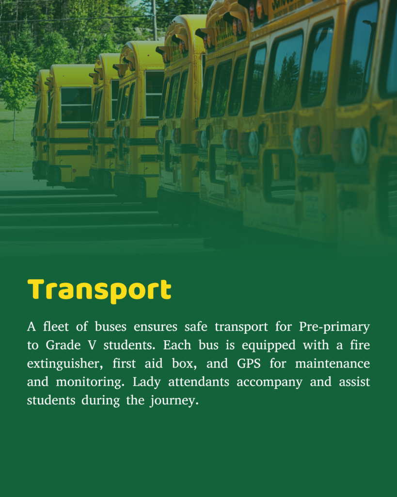 A fleet of buses plies across the city to provide safe, comfortable and timely transportation to students of Pre-primary to Grade V. Every bus has a fire extinguisher & a first aid box. The GPS enables proper maintenance and monitoring of the buses, their routes, speed, drivers & conductors on duty. The students are escorted and assisted by a lady attendant in each bus.