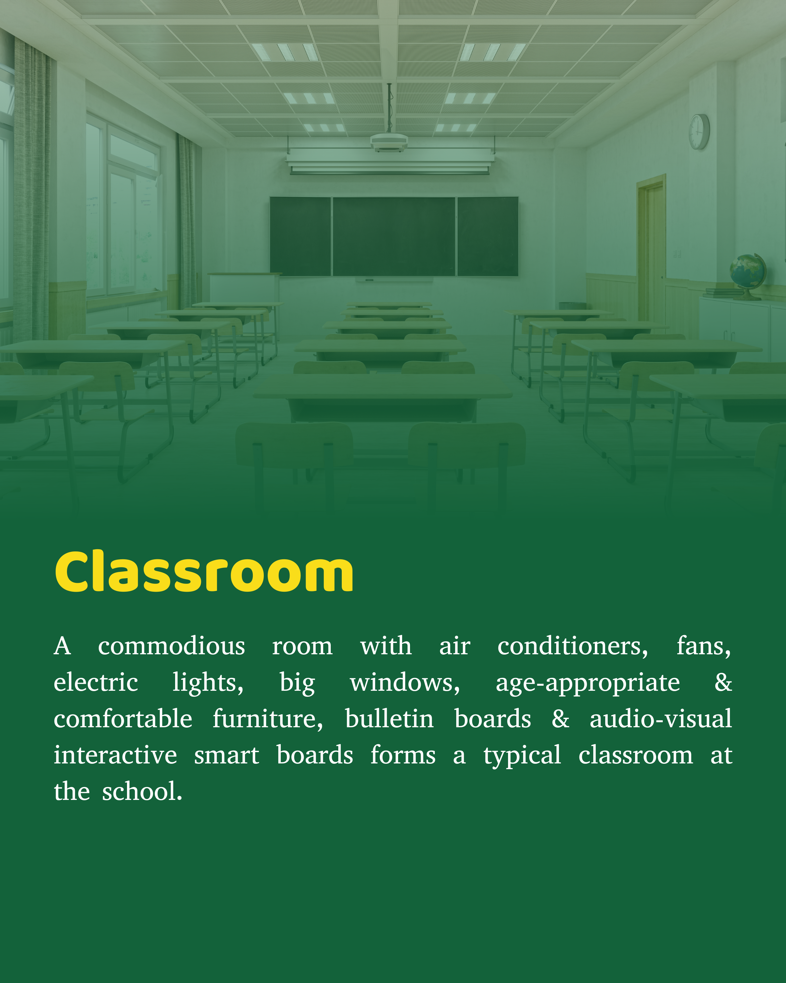 Commodious room with air conditioners, fans, electric lights, big windows, age appropriate & comfortable furniture, bulletin boards & Audio- Visual interactive smart boards form a typical classroom at the school.