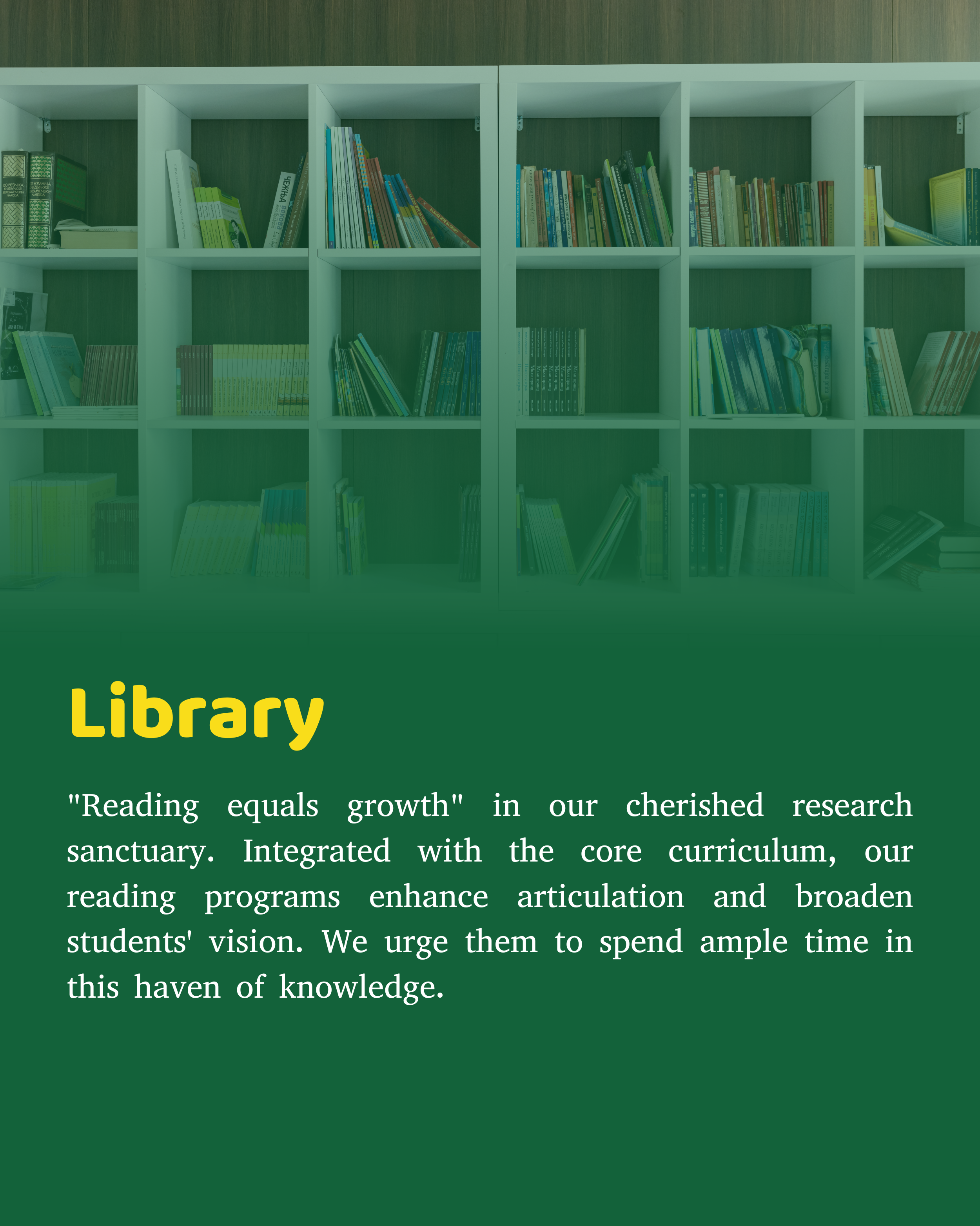 “Reading is synonymous to growth”… This silent sanctuary for research is our pride and joy. Our reading programs are integrated with the core curriculum making our students more articulate and broadening their vision. We encourage our students to spend a considerable amount of their time in this haven of knowledge.