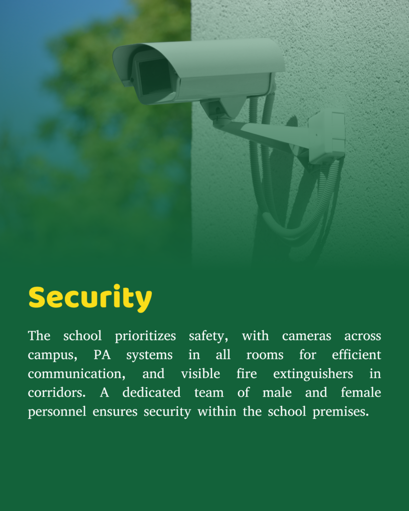 The school takes utmost care of the staff and students and in keeping with the same; Candid Cameras have been installed at the major points on the campus. The Public Announcement facility in all the rooms of the school enables quick and correct delivery of information collectively.